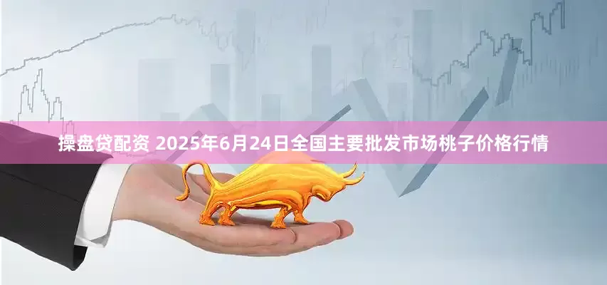 操盘贷配资 2025年6月24日全国主要批发市场桃子价格行情