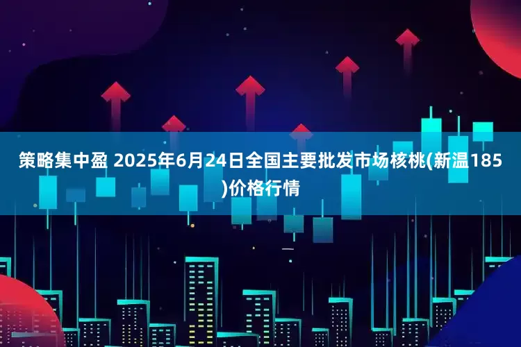 策略集中盈 2025年6月24日全国主要批发市场核桃(新温185)价格行情