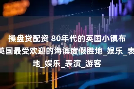 操盘贷配资 80年代的英国小镇布莱克浦 英国最受欢迎的海滨度假胜地_娱乐_表演_游客