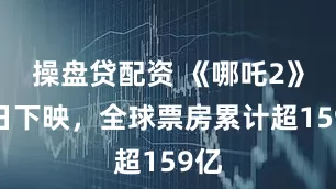 操盘贷配资 《哪吒2》今日下映，全球票房累计超159亿