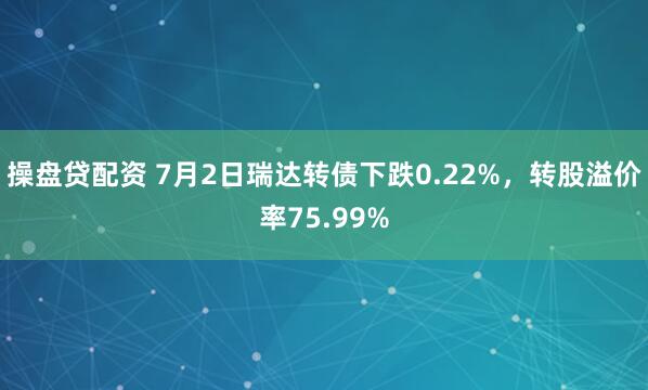 操盘贷配资 7月2日瑞达转债下跌0.22%，转股溢价率75.99%