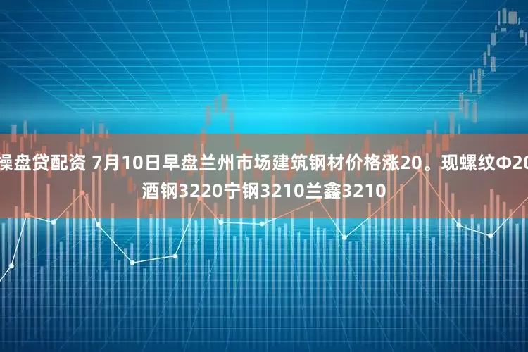 操盘贷配资 7月10日早盘兰州市场建筑钢材价格涨20。现螺纹Φ20酒钢3220宁钢3210兰鑫3210