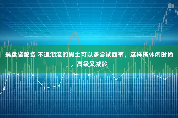 操盘袋配资 不追潮流的男士可以多尝试西裤，这样搭休闲时尚，高级又减龄