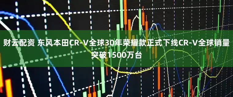财云配资 东风本田CR-V全球30年荣耀款正式下线CR-V全球销量突破1500万台
