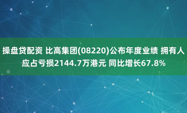 操盘贷配资 比高集团(08220)公布年度业绩 拥有人应占亏损2144.7万港元 同比增长67.8%