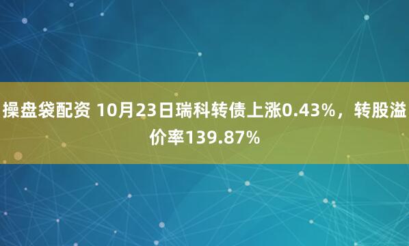操盘袋配资 10月23日瑞科转债上涨0.43%，转股溢价率139.87%