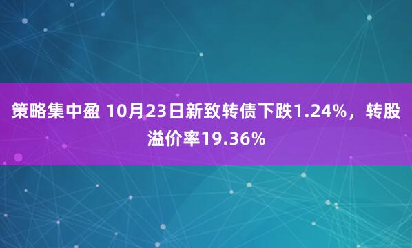策略集中盈 10月23日新致转债下跌1.24%，转股溢价率19.36%