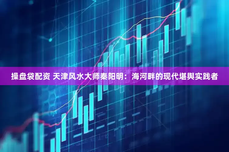 操盘袋配资 天津风水大师秦阳明：海河畔的现代堪舆实践者