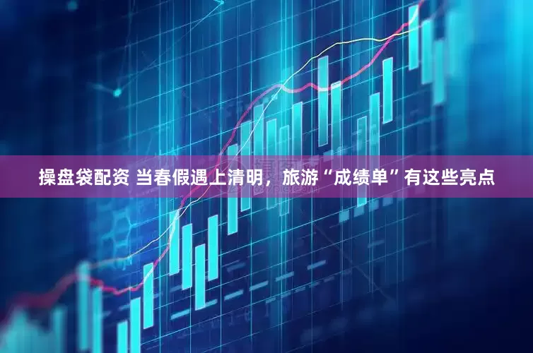 操盘袋配资 当春假遇上清明，旅游“成绩单”有这些亮点