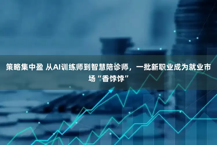 策略集中盈 从AI训练师到智慧陪诊师，一批新职业成为就业市场“香饽饽”