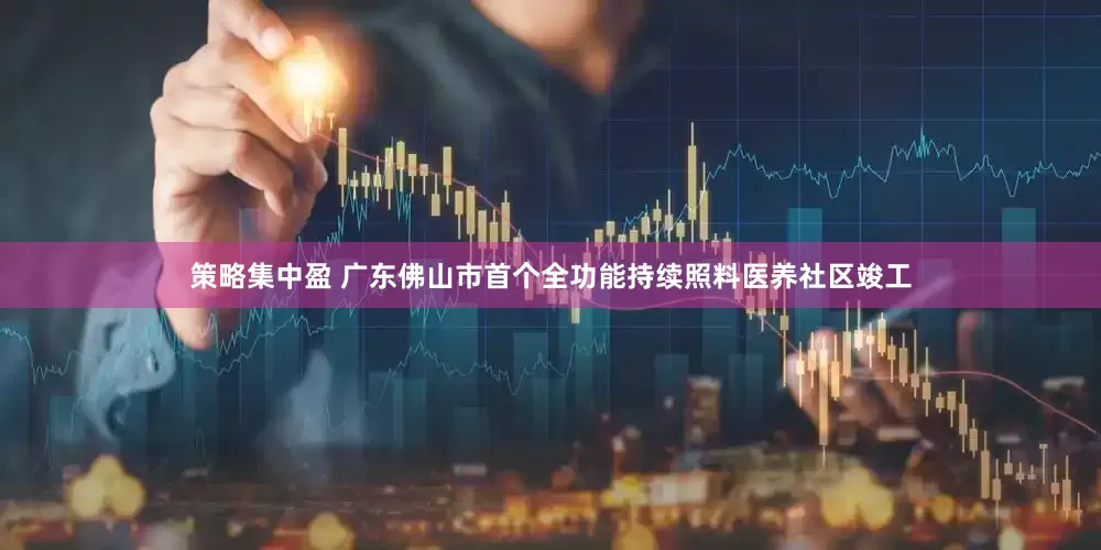 策略集中盈 广东佛山市首个全功能持续照料医养社区竣工